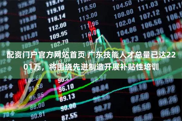 配资门户官方网站首页 广东技能人才总量已达2201万，将围绕先进制造开展补贴性培训
