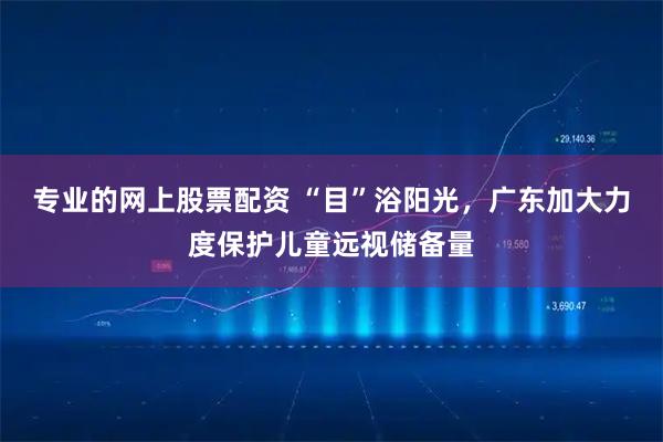 专业的网上股票配资 “目”浴阳光，广东加大力度保护儿童远视储备量