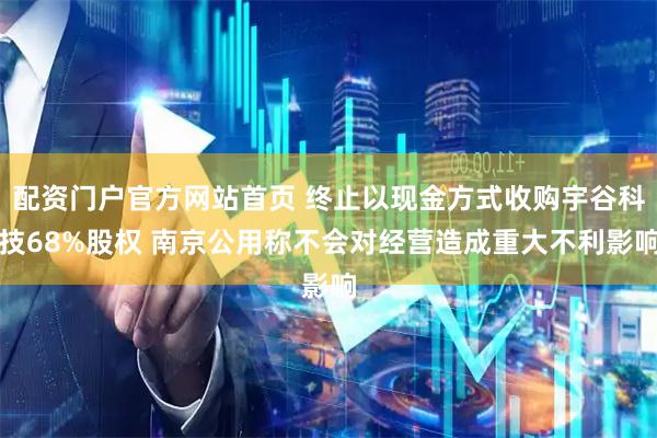 配资门户官方网站首页 终止以现金方式收购宇谷科技68%股权 南京公用称不会对经营造成重大不利影响