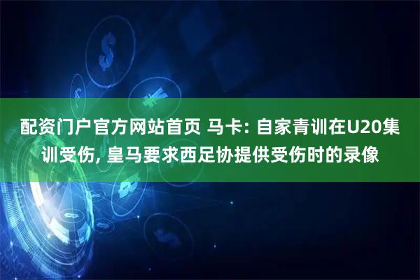 配资门户官方网站首页 马卡: 自家青训在U20集训受伤, 皇马要求西足协提供受伤时的录像