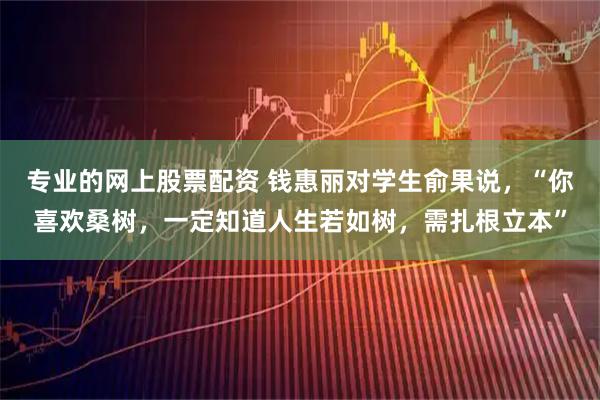 专业的网上股票配资 钱惠丽对学生俞果说，“你喜欢桑树，一定知道人生若如树，需扎根立本”