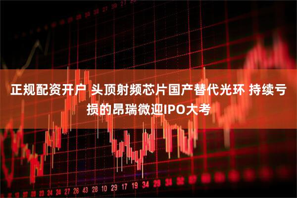 正规配资开户 头顶射频芯片国产替代光环 持续亏损的昂瑞微迎IPO大考