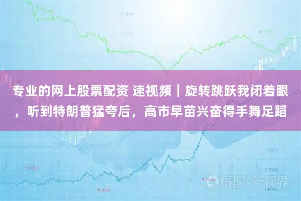 专业的网上股票配资 速视频｜旋转跳跃我闭着眼，听到特朗普猛夸后，高市早苗兴奋得手舞足蹈