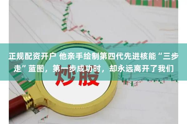 正规配资开户 他亲手绘制第四代先进核能“三步走”蓝图，第一步成功时，却永远离开了我们