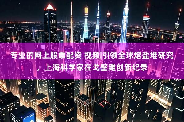 专业的网上股票配资 视频|引领全球熔盐堆研究，上海科学家在戈壁滩创新纪录