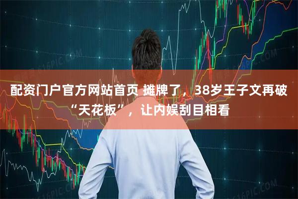 配资门户官方网站首页 摊牌了，38岁王子文再破“天花板”，让内娱刮目相看