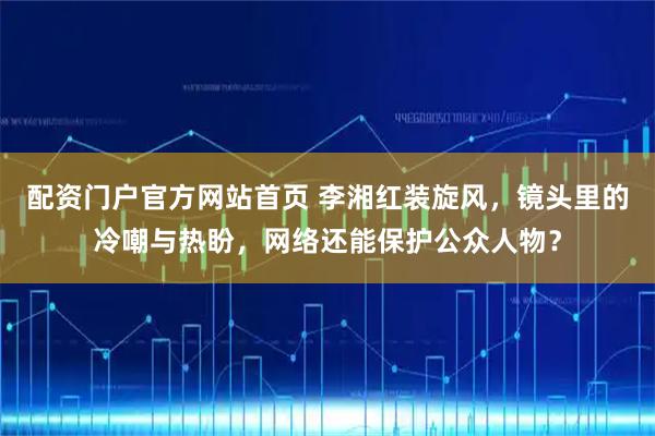 配资门户官方网站首页 李湘红装旋风，镜头里的冷嘲与热盼，网络还能保护公众人物？