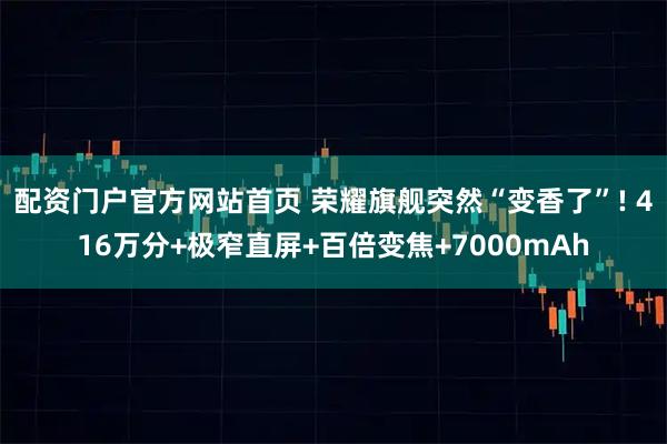 配资门户官方网站首页 荣耀旗舰突然“变香了”! 416万分+极窄直屏+百倍变焦+7000mAh