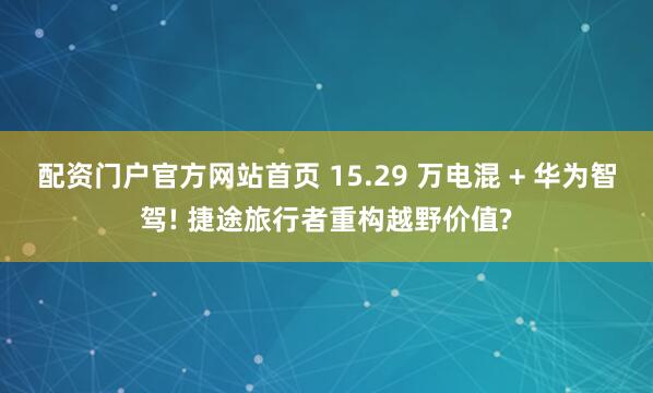 配资门户官方网站首页 15.29 万电混 + 华为智驾! 捷途旅行者重构越野价值?