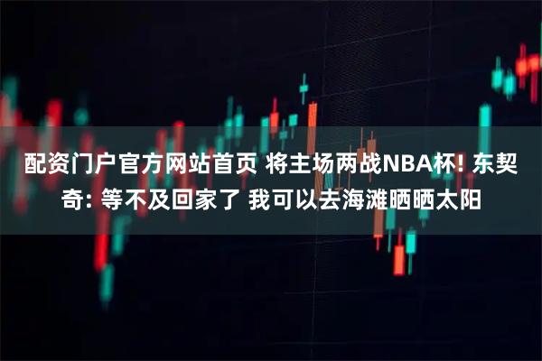 配资门户官方网站首页 将主场两战NBA杯! 东契奇: 等不及回家了 我可以去海滩晒晒太阳