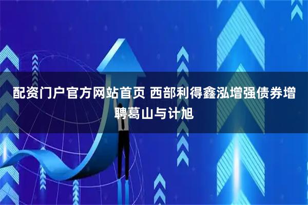 配资门户官方网站首页 西部利得鑫泓增强债券增聘葛山与计旭