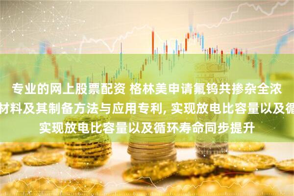 专业的网上股票配资 格林美申请氟钨共掺杂全浓度梯度高镍正极材料及其制备方法与应用专利, 实现放电比容量以及循环寿命同步提升