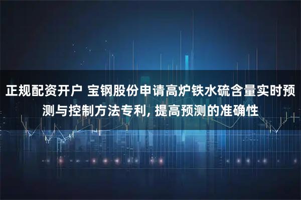 正规配资开户 宝钢股份申请高炉铁水硫含量实时预测与控制方法专利, 提高预测的准确性