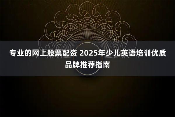 专业的网上股票配资 2025年少儿英语培训优质品牌推荐指南