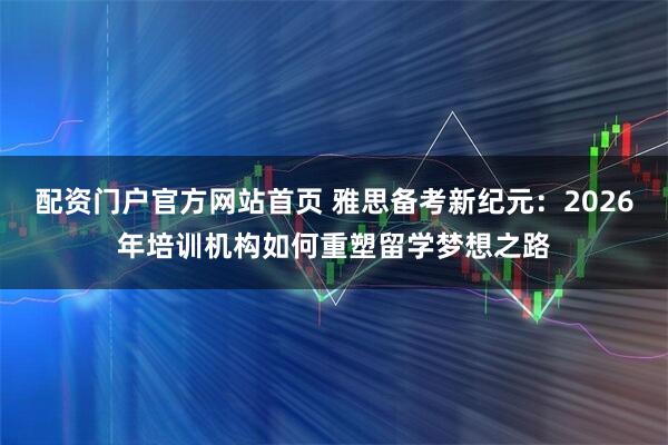 配资门户官方网站首页 雅思备考新纪元：2026年培训机构如何重塑留学梦想之路