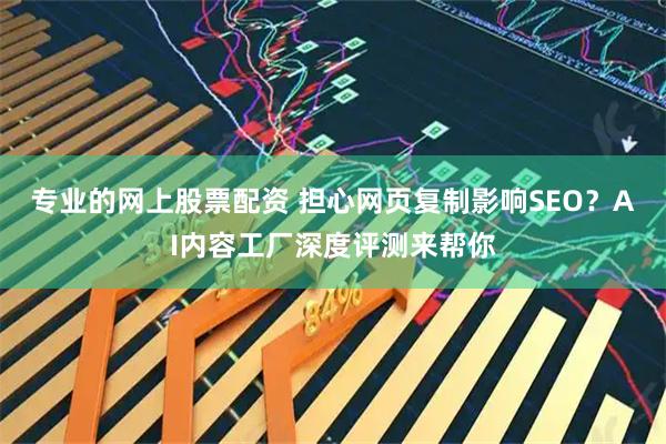 专业的网上股票配资 担心网页复制影响SEO？AI内容工厂深度评测来帮你