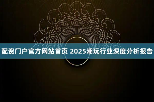 配资门户官方网站首页 2025潮玩行业深度分析报告