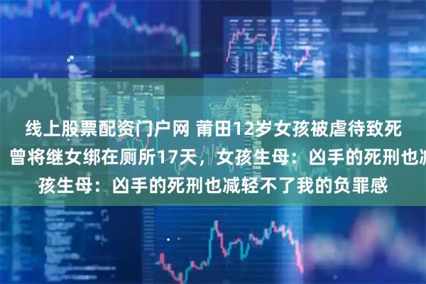 线上股票配资门户网 莆田12岁女孩被虐待致死案继母被执行死刑，曾将继女绑在厕所17天，女孩生母：凶手的死刑也减轻不了我的负罪感