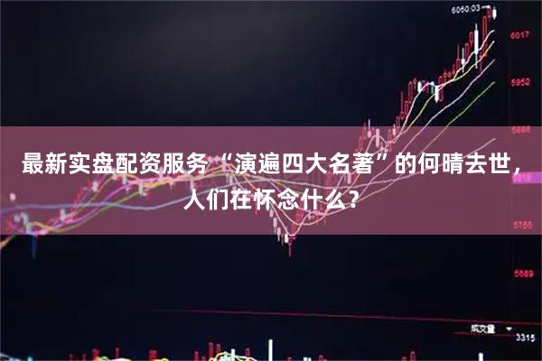 最新实盘配资服务 “演遍四大名著”的何晴去世，人们在怀念什么？