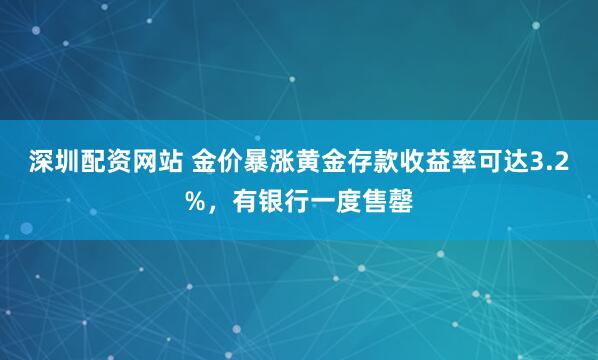 深圳配资网站 金价暴涨黄金存款收益率可达3.2%，有银行一度售罄