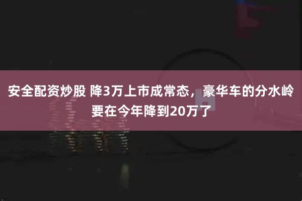 安全配资炒股 降3万上市成常态，豪华车的分水岭要在今年降到20万了
