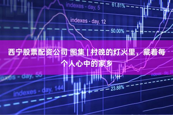 西宁股票配资公司 图集 | 村晚的灯火里，藏着每个人心中的家乡