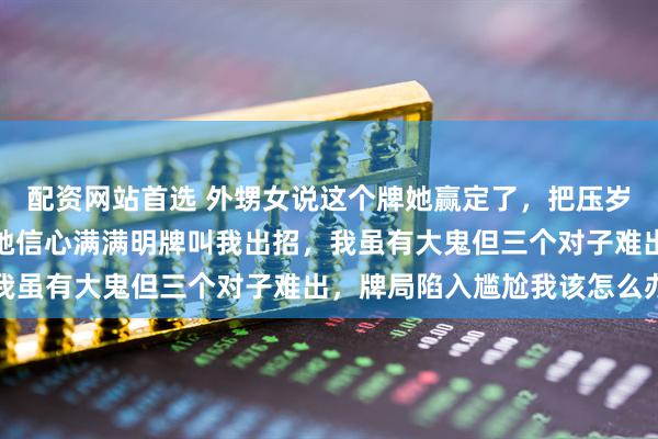 配资网站首选 外甥女说这个牌她赢定了，把压岁钱全押上赌一把大的，她信心满满明牌叫我出招，我虽有大鬼但三个对子难出，牌局陷入尴尬我该怎么办