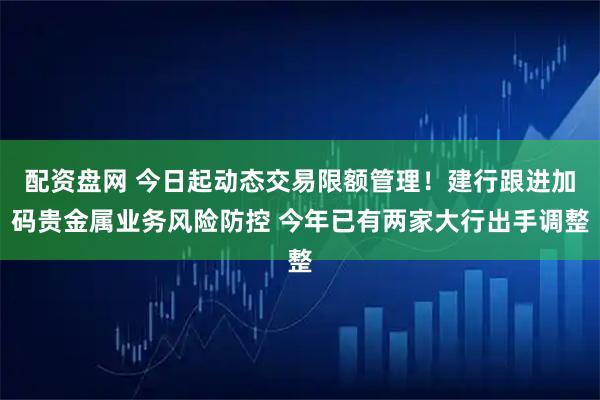 配资盘网 今日起动态交易限额管理！建行跟进加码贵金属业务风险防控 今年已有两家大行出手调整
