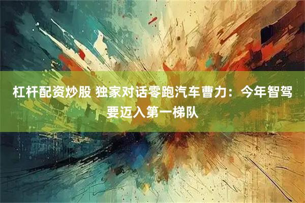 杠杆配资炒股 独家对话零跑汽车曹力：今年智驾要迈入第一梯队