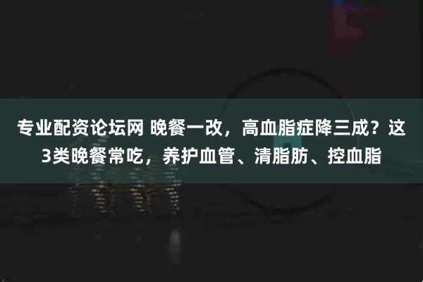 专业配资论坛网 晚餐一改，高血脂症降三成？这3类晚餐常吃，养护血管、清脂肪、控血脂