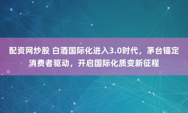 配资网炒股 白酒国际化进入3.0时代，茅台锚定消费者驱动，开启国际化质变新征程