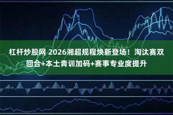 杠杆炒股网 2026湘超规程焕新登场！淘汰赛双回合+本土青训加码+赛事专业度提升
