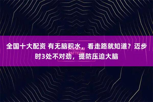 全国十大配资 有无脑积水，看走路就知道？迈步时3处不对劲，提防压迫大脑