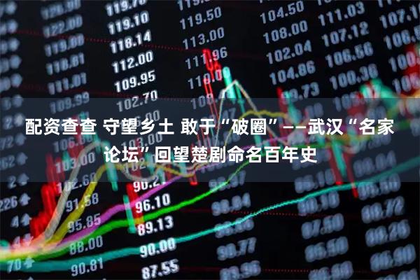 配资查查 守望乡土 敢于“破圈”——武汉“名家论坛”回望楚剧命名百年史