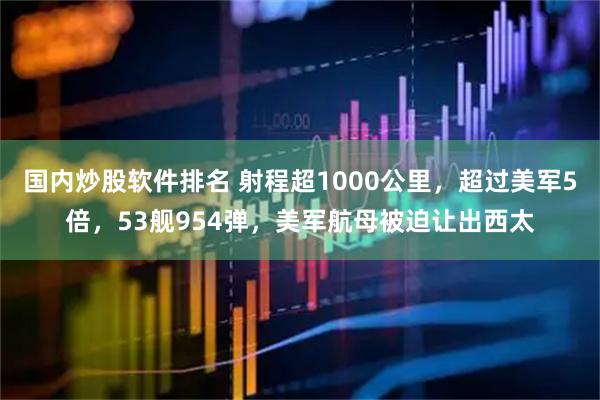 国内炒股软件排名 射程超1000公里，超过美军5倍，53舰954弹，美军航母被迫让出西太