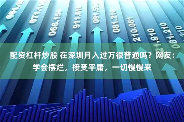 配资杠杆炒股 在深圳月入过万很普通吗？网友：学会摆烂，接受平庸，一切慢慢来