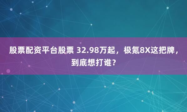 股票配资平台股票 32.98万起，极氪8X这把牌，到底想打谁？