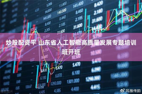炒股配资平 山东省人工智能高质量发展专题培训班开班