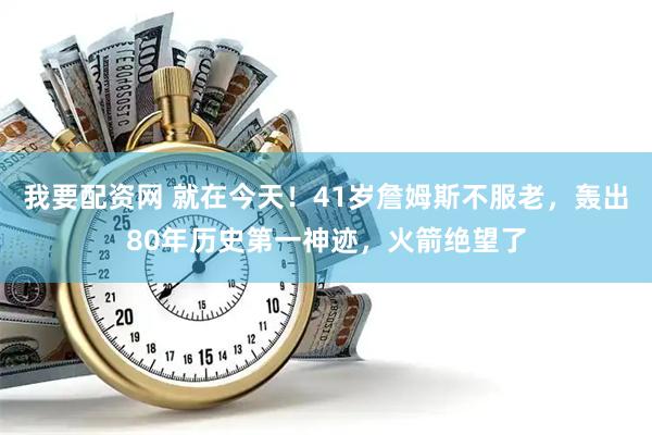 我要配资网 就在今天！41岁詹姆斯不服老，轰出80年历史第一神迹，火箭绝望了