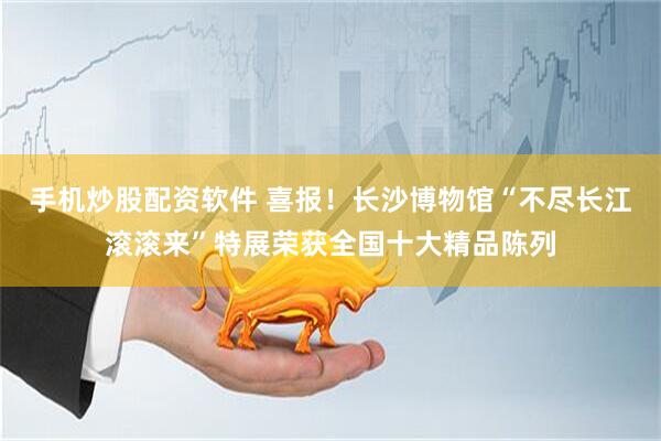 手机炒股配资软件 喜报！长沙博物馆“不尽长江滚滚来”特展荣获全国十大精品陈列
