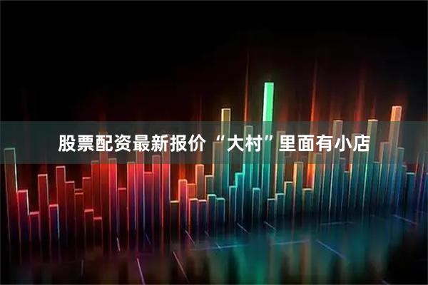 股票配资最新报价 “大村”里面有小店