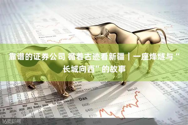 靠谱的证券公司 循着古迹看新疆｜一座烽燧与“长城向西”的故事