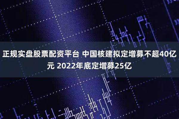 正规实盘股票配资平台 中国核建拟定增募不超40亿元 2022年底定增募25亿