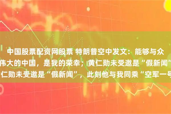 中国股票配资网股票 特朗普空中发文：能够与众多的杰出人士一同前往伟大的中国，是我的荣幸；黄仁勋未受邀是“假新闻”，此刻他与我同乘“空军一号”