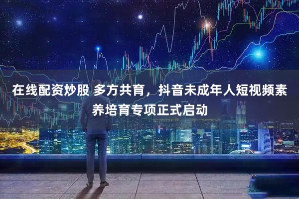在线配资炒股 多方共育，抖音未成年人短视频素养培育专项正式启动