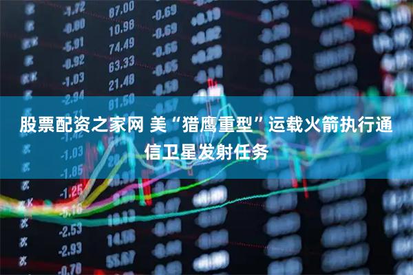 股票配资之家网 美“猎鹰重型”运载火箭执行通信卫星发射任务