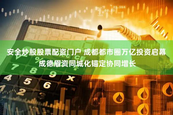 安全炒股股票配资门户 成都都市圈万亿投资启幕 成德眉资同城化锚定协同增长